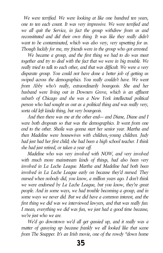 We were terrifid. We were looking at like one hundred en years, one 1o ten each count. It was very impressive. We were terified and we all quit the Service, in fuct the group withdrew fiom us and reconstinuted and did their own thing. It was ke they really didn’t want to be contaminated, which was abso very; very upseting for us. Though luckil for me, my friends were in the group who got arrested.  We became a group, and the firs thing we had o do was meet together and ry to deal with the fact that we were in big trouble. We really tred to talk 1o each other, and that was difficult. We were a very disparate group. You could not have done a better job of getting us swiped across the demographics. You really couldn’t have. We went fiom Abby who’s really, extraordinarily bourgeois. She and her husband were living out in Downers Grove, which is an affuent suburb of Chicago and she was o New York intelectual poliical person who had sought us out as a politcal thing and was reall very, sorta old eft kinda thing, but very bourgeois.  And then there was me at the other end— and Diane, Diane and I were both dropouts so that was the demographics. It went from one end 1o the other. Sheila was gonna start her senior year. Martha and then Madeline were housewives with children,-voung children. Judy had just had her first child: she had been a high school teacher. I think she had just retired, or taken a year off  Madeline who was very involved with NOW, and very involved with much more mainstream kinds of things, had also been very involved in La Leche League. Martha and Madeline had both been involved in La Leche League carly on because they’d nursed. They nursed when nobody did, you know, a million years ago. I don’ think we were endorsed by La Leche League, but you know, they’re great people. And in some ways, we had trouble becoming a group, and in some ways we never did. But we did have a common interest, and the first thing we did was we interviewed lawyers, and that was really fin 1 mean, everything we did was fun, we just had a good time because, we’re just who we are.  We’d go downtown we’d all get qussied up, and it really was a matter of qussving up because frankly we all looked like that scene from The Snapper. Its an Irish movie, one of the rowdy “down home  35  